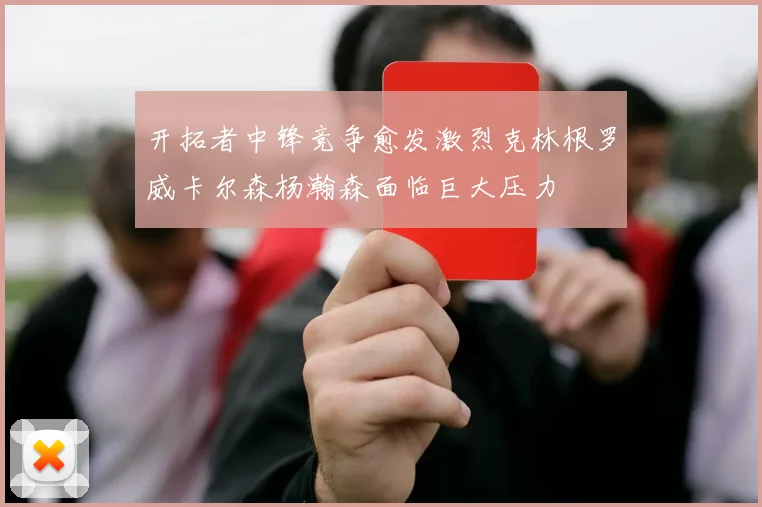 开拓者中锋竞争愈发激烈克林根罗威卡尔森杨瀚森面临巨大压力