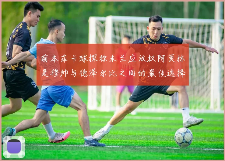 前本菲卡球探称米兰应放权阿莫林是穆帅与德泽尔比之间的最佳选择