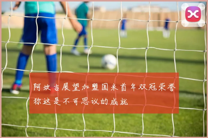 阿坎吉展望加盟国米首年双冠荣誉称这是不可思议的成就