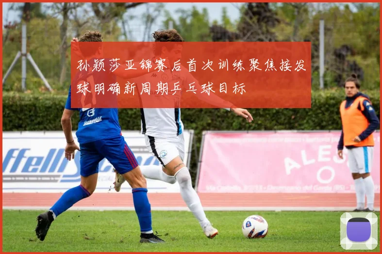 孙颖莎亚锦赛后首次训练聚焦接发球明确新周期乒乓球目标