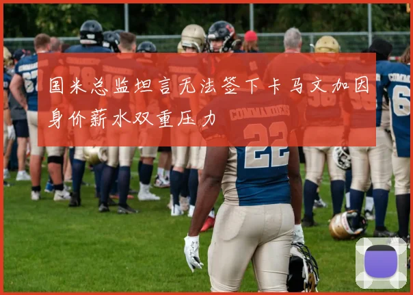 国米总监坦言无法签下卡马文加因身价薪水双重压力