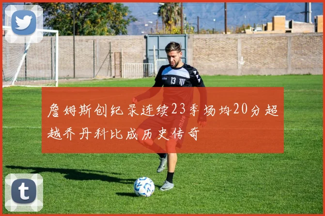 詹姆斯创纪录连续23季场均20分超越乔丹科比成历史传奇