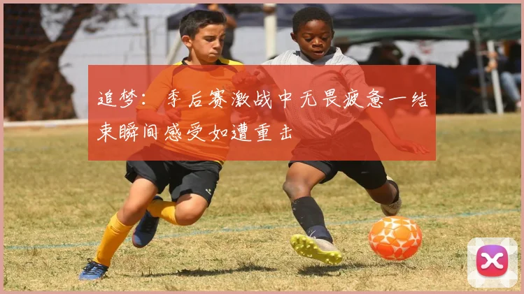 追梦：季后赛激战中无畏疲惫一结束瞬间感受如遭重击