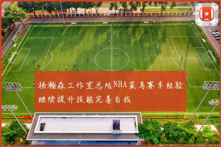 杨瀚森工作室总结NBA菜鸟赛季经验继续提升技能完善自我