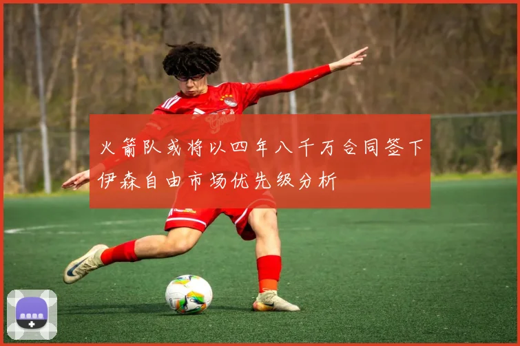 火箭队或将以四年八千万合同签下伊森自由市场优先级分析