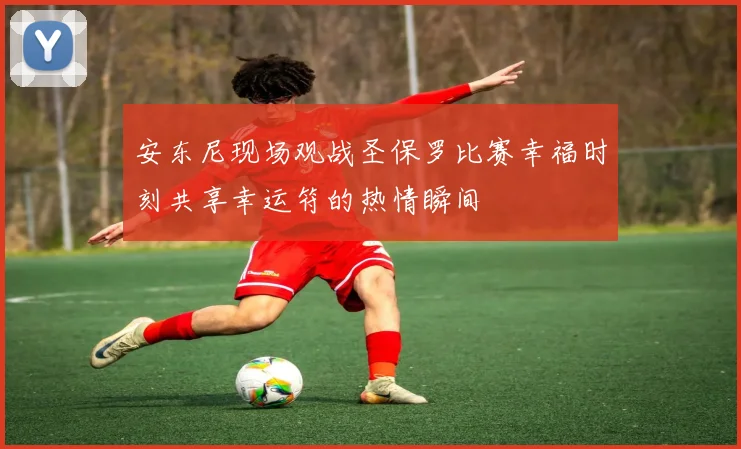 安东尼现场观战圣保罗比赛幸福时刻共享幸运符的热情瞬间