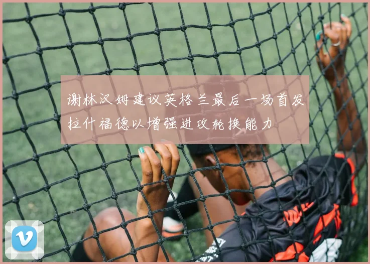 谢林汉姆建议英格兰最后一场首发拉什福德以增强进攻轮换能力