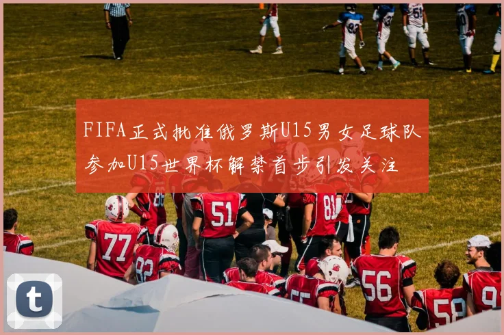 FIFA正式批准俄罗斯U15男女足球队参加U15世界杯解禁首步引发关注