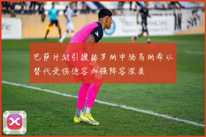 巴萨计划引援赫罗纳中场乌纳希以替代受伤德容加强阵容深度