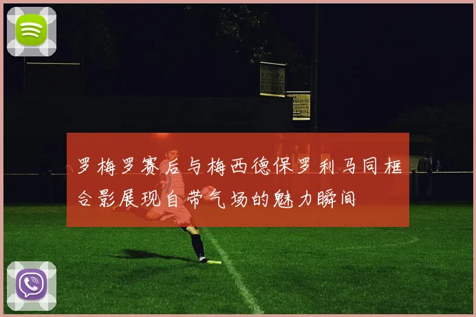 罗梅罗赛后与梅西德保罗利马同框合影展现自带气场的魅力瞬间