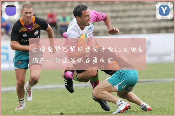 杜埃盛赞巴黎球迷无与伦比主场客场齐心助威球队奋勇向前
