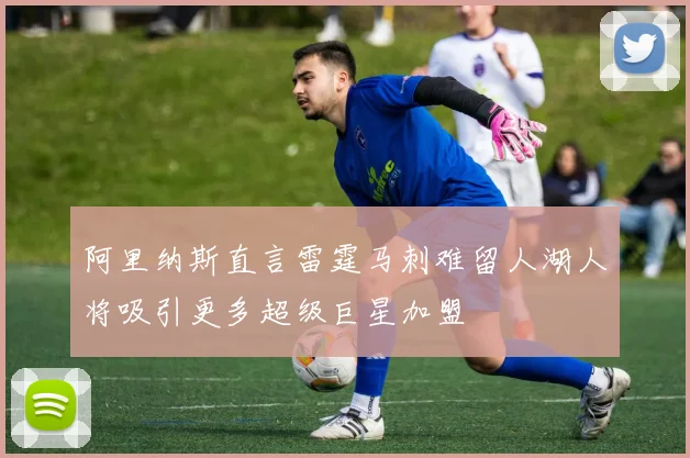 阿里纳斯直言雷霆马刺难留人湖人将吸引更多超级巨星加盟