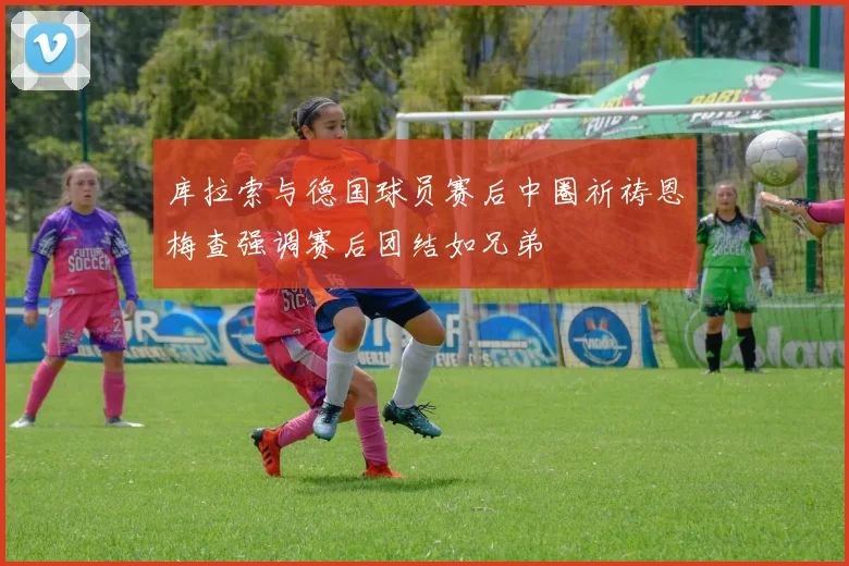 库拉索与德国球员赛后中圈祈祷恩梅查强调赛后团结如兄弟