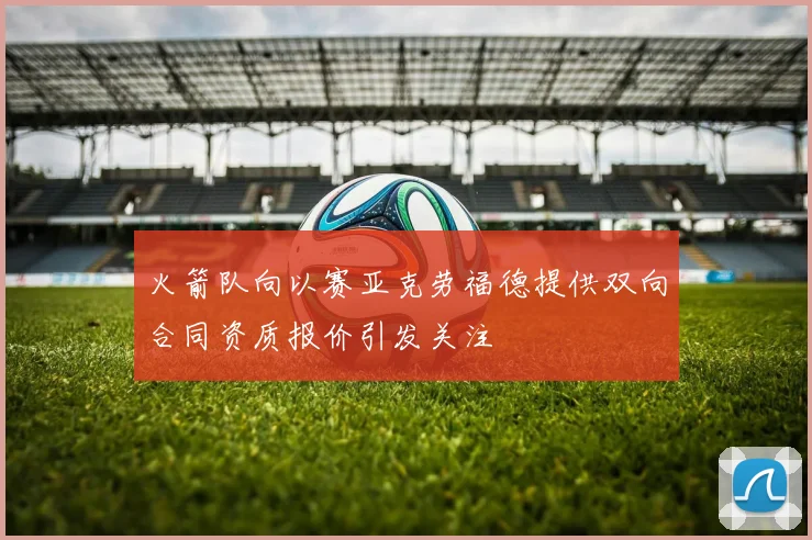 火箭队向以赛亚克劳福德提供双向合同资质报价引发关注