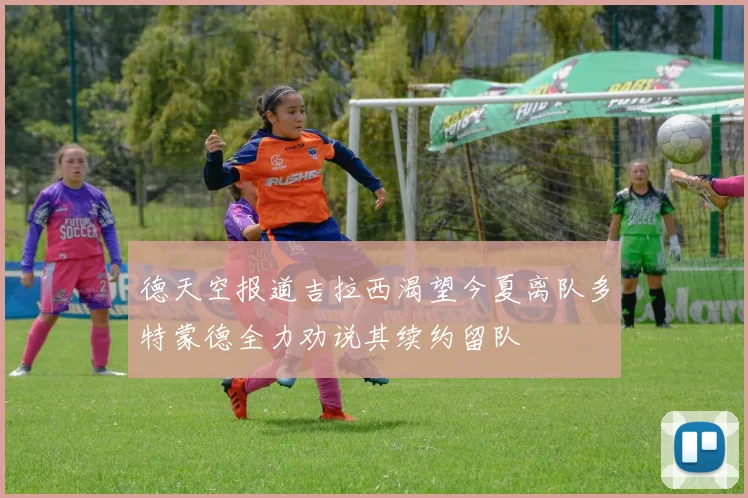 德天空报道吉拉西渴望今夏离队多特蒙德全力劝说其续约留队