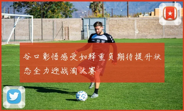 谷口彰悟感受如释重负期待提升状态全力迎战淘汰赛