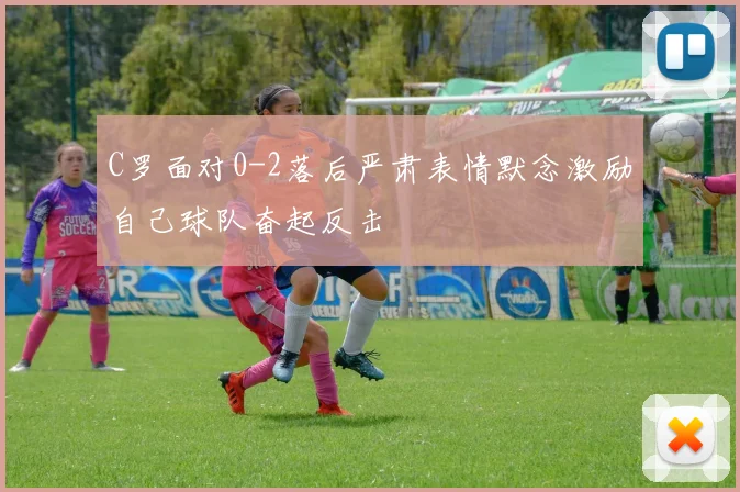 C罗面对0-2落后严肃表情默念激励自己球队奋起反击