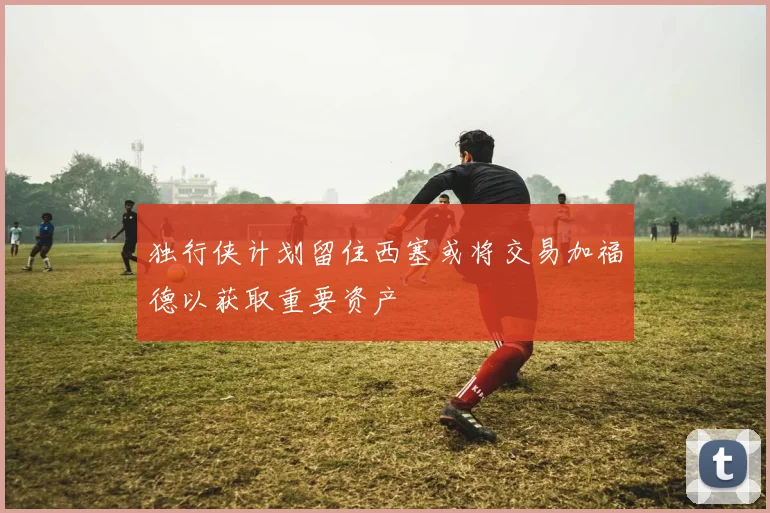 独行侠计划留住西塞或将交易加福德以获取重要资产