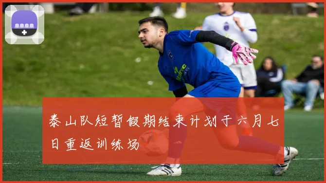泰山队短暂假期结束计划于六月七日重返训练场