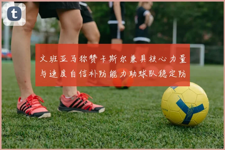 文班亚马称赞卡斯尔兼具核心力量与速度自信补防能力助球队稳定防线