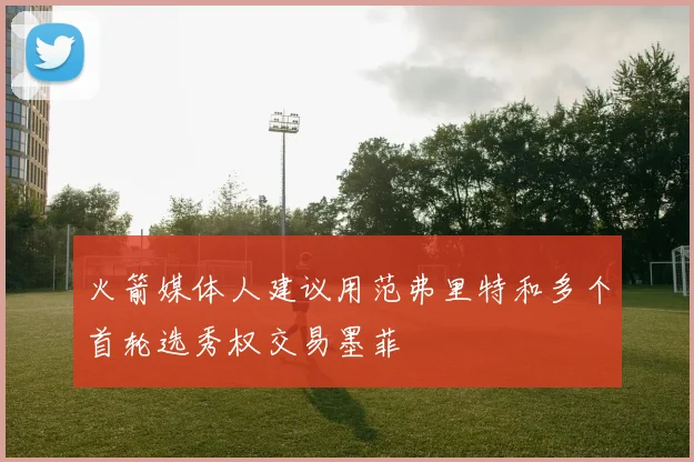 火箭媒体人建议用范弗里特和多个首轮选秀权交易墨菲