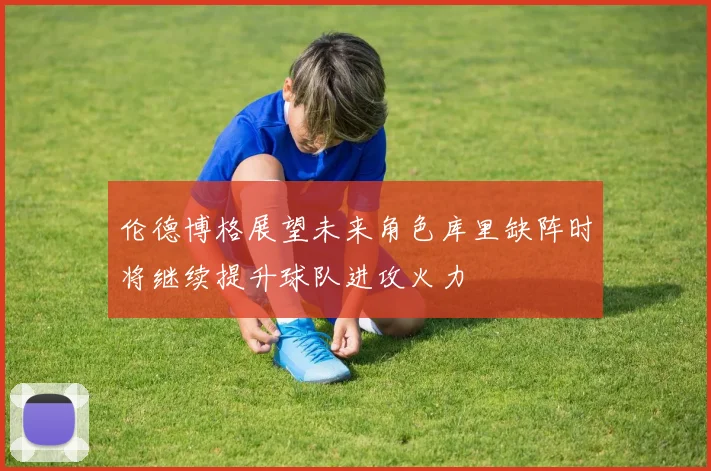伦德博格展望未来角色库里缺阵时将继续提升球队进攻火力