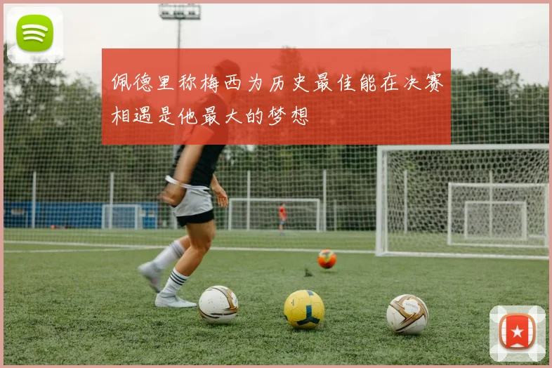 佩德里称梅西为历史最佳能在决赛相遇是他最大的梦想