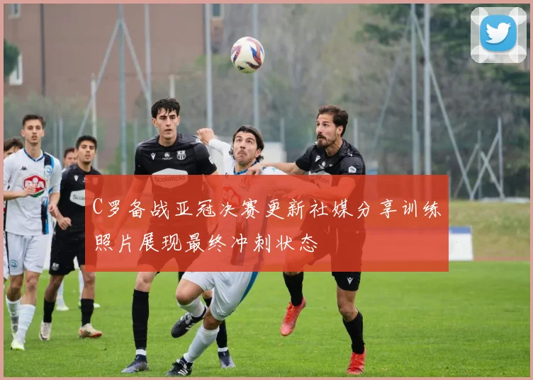 C罗备战亚冠决赛更新社媒分享训练照片展现最终冲刺状态